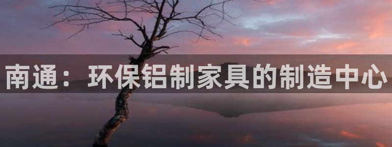 杏耀平台服务中心电话号码：南通：环保铝制家具的制造中心