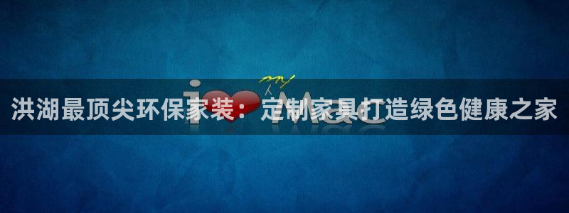 杏耀是什么平台：洪湖最顶尖环保家装：定制家具打造绿色健康之家